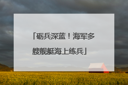 砺兵深蓝！海军多艘舰艇海上练兵